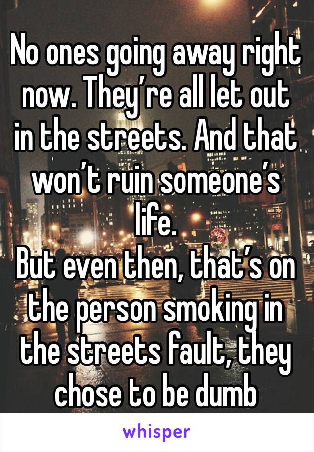 No ones going away right now. They’re all let out in the streets. And that won’t ruin someone’s life. 
But even then, that’s on the person smoking in the streets fault, they chose to be dumb 