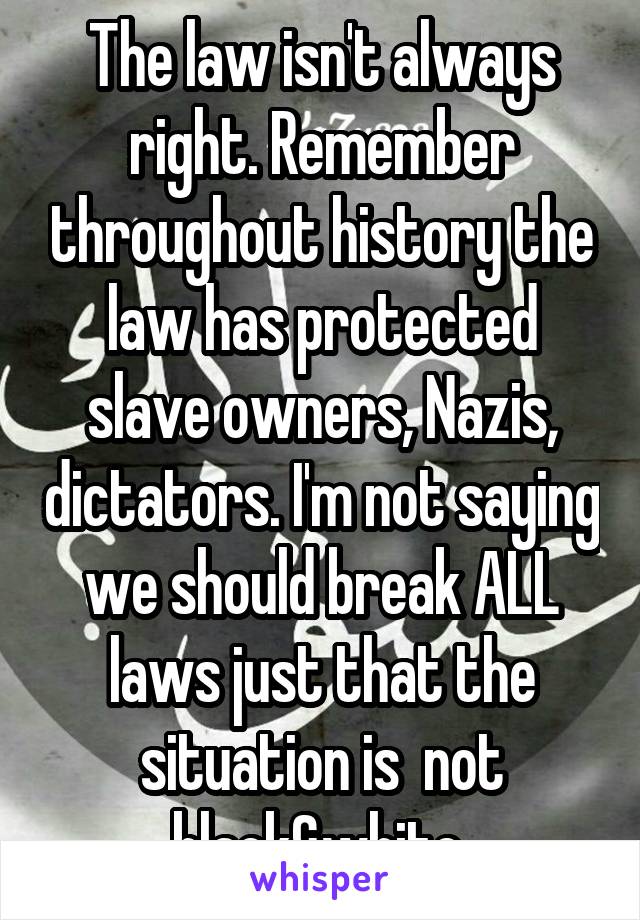 The law isn't always right. Remember throughout history the law has protected slave owners, Nazis, dictators. I'm not saying we should break ALL laws just that the situation is  not black&white 