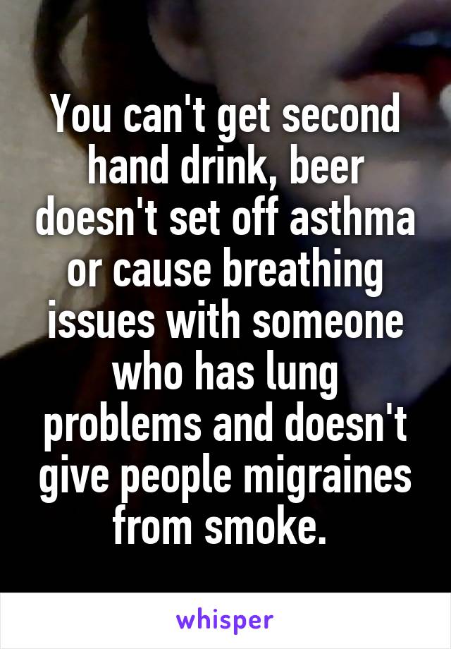 You can't get second hand drink, beer doesn't set off asthma or cause breathing issues with someone who has lung problems and doesn't give people migraines from smoke. 