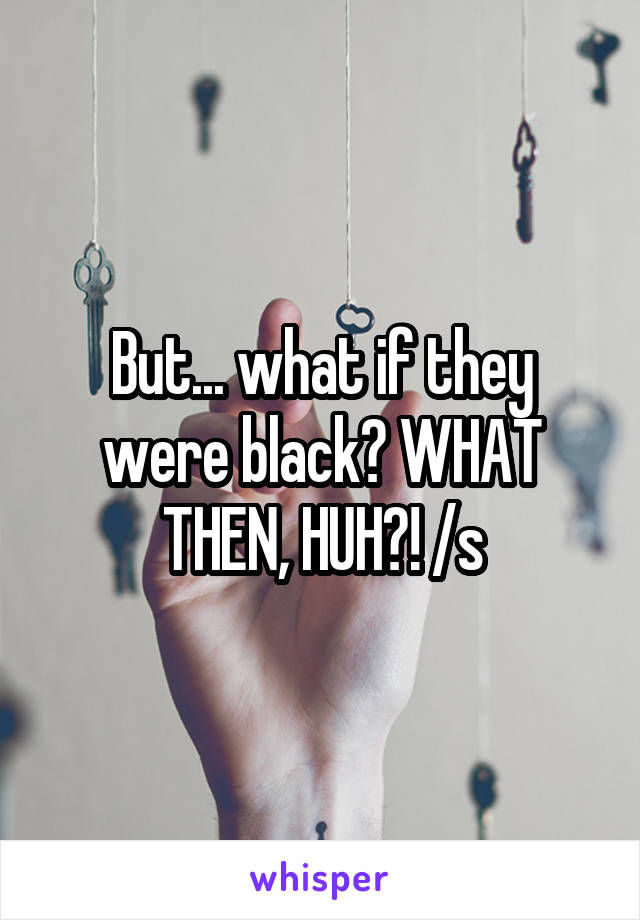 But... what if they were black? WHAT THEN, HUH?! /s