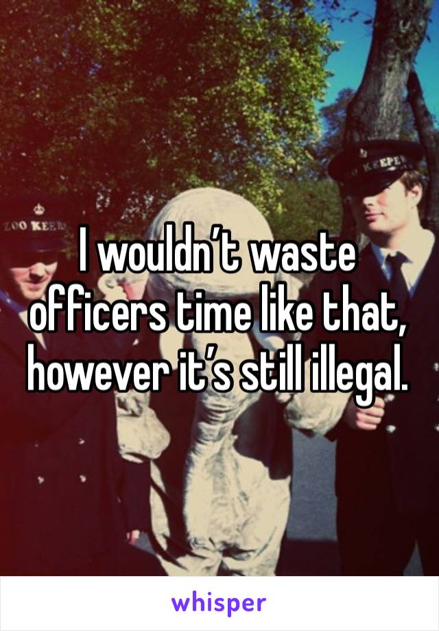 I wouldn’t waste officers time like that, however it’s still illegal. 