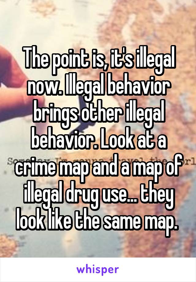 The point is, it's illegal now. Illegal behavior brings other illegal behavior. Look at a crime map and a map of illegal drug use... they look like the same map. 