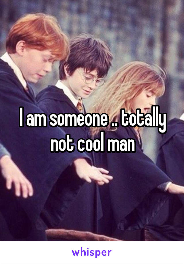 I am someone .. totally not cool man