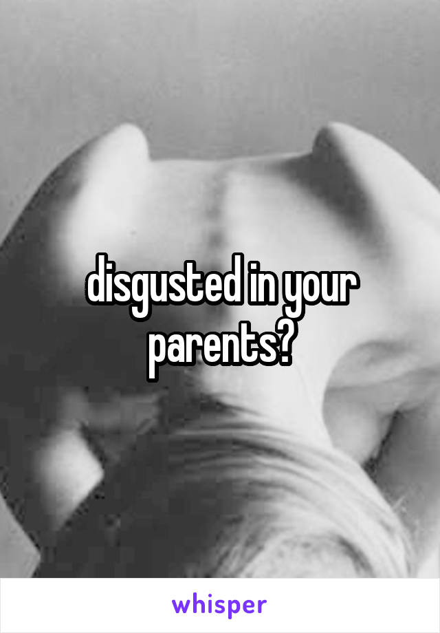 disgusted in your parents?