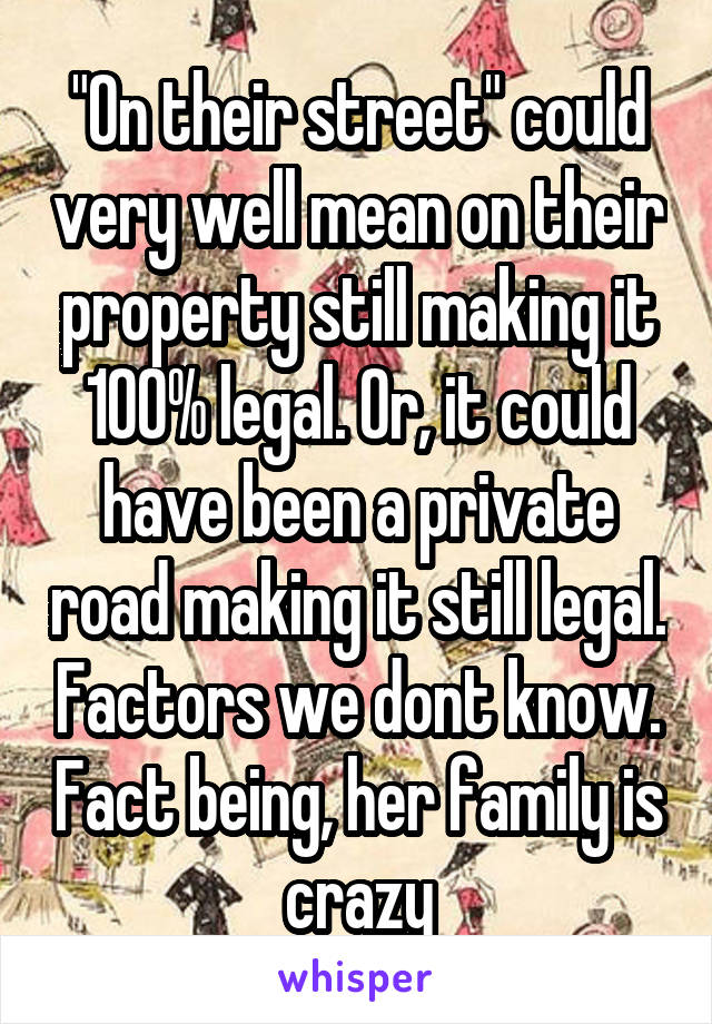 "On their street" could very well mean on their property still making it 100% legal. Or, it could have been a private road making it still legal. Factors we dont know. Fact being, her family is crazy