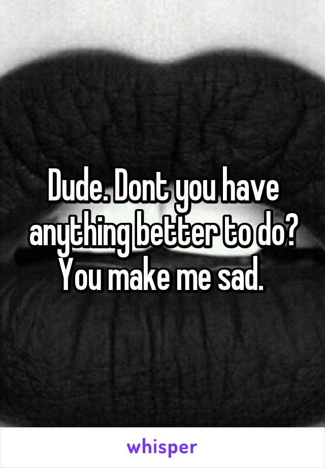 Dude. Dont you have anything better to do? You make me sad. 