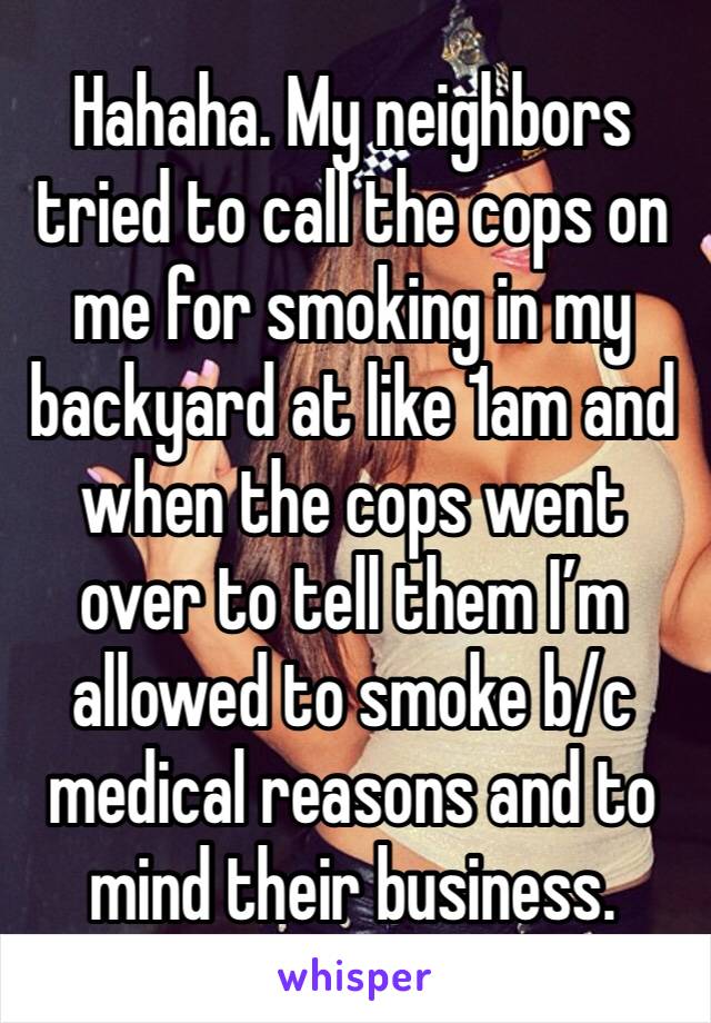 Hahaha. My neighbors tried to call the cops on me for smoking in my backyard at like 1am and when the cops went over to tell them I’m allowed to smoke b/c medical reasons and to mind their business.