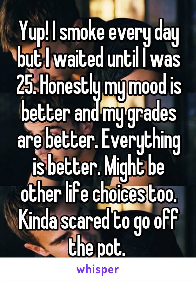 Yup! I smoke every day but I waited until I was 25. Honestly my mood is better and my grades are better. Everything is better. Might be other life choices too. Kinda scared to go off the pot. 