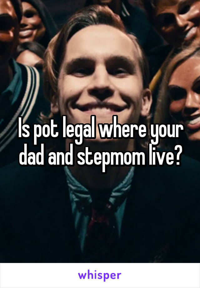 Is pot legal where your dad and stepmom live?