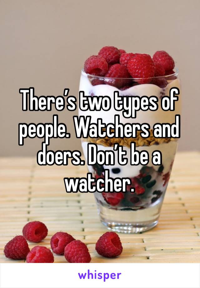 There’s two types of people. Watchers and doers. Don’t be a watcher.