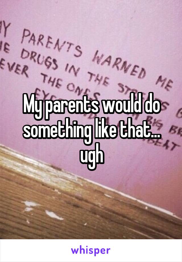 My parents would do something like that... ugh