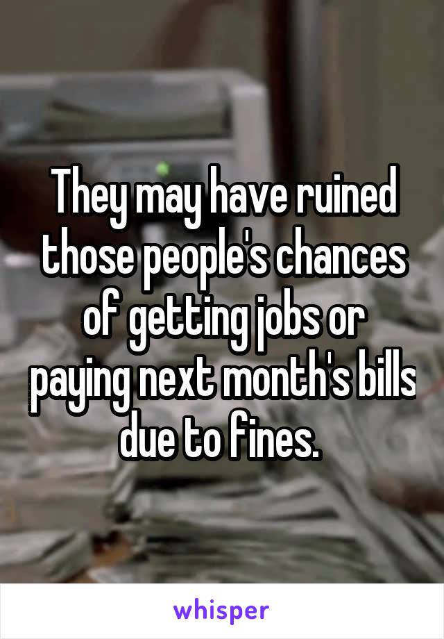 They may have ruined those people's chances of getting jobs or paying next month's bills due to fines. 