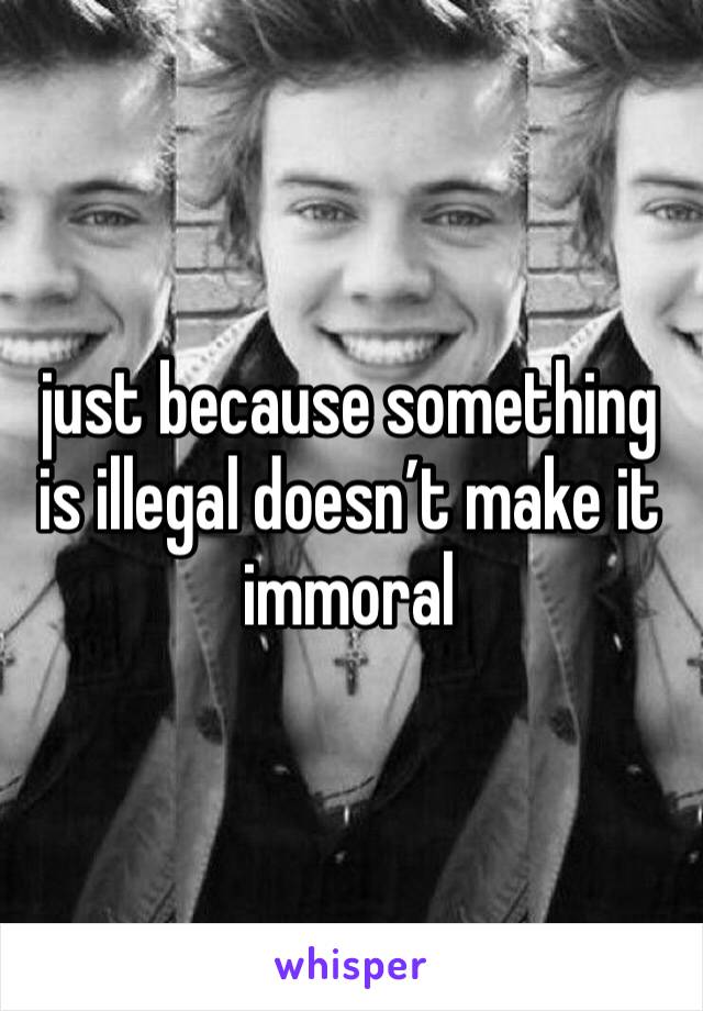 just because something is illegal doesn’t make it immoral