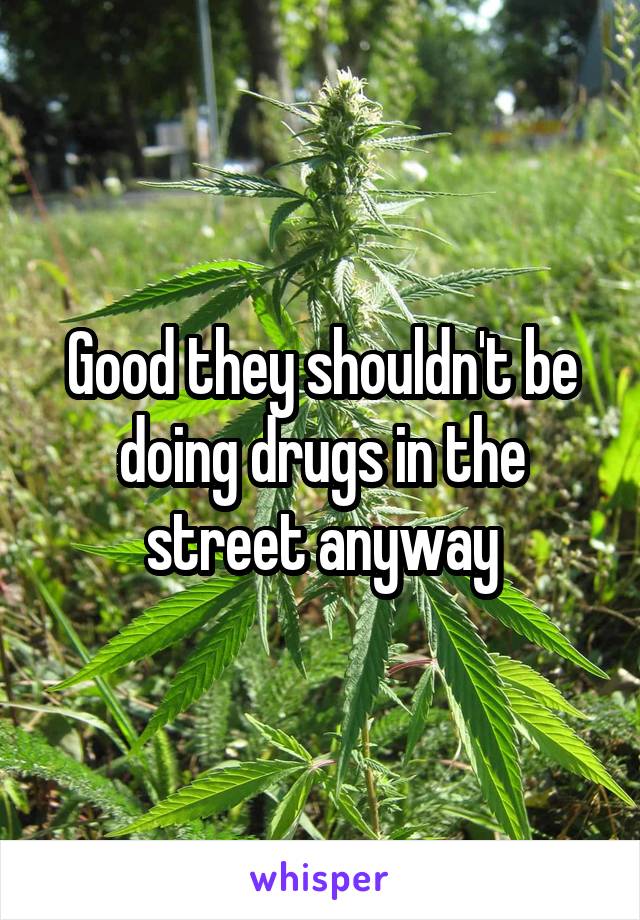 Good they shouldn't be doing drugs in the street anyway