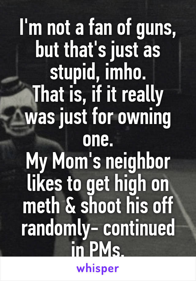 I'm not a fan of guns, but that's just as stupid, imho.
That is, if it really was just for owning one.
My Mom's neighbor likes to get high on meth & shoot his off randomly- continued in PMs.