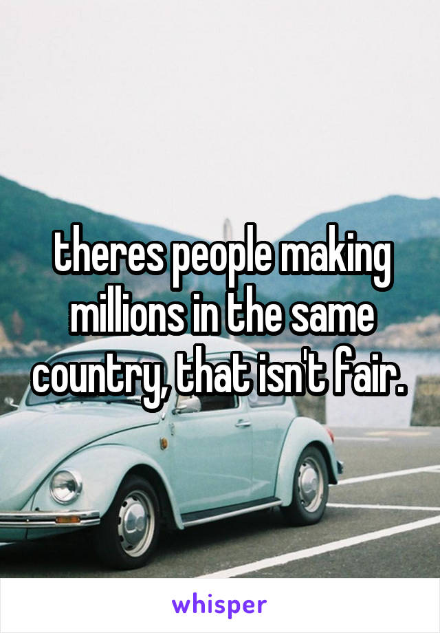 theres people making millions in the same country, that isn't fair. 