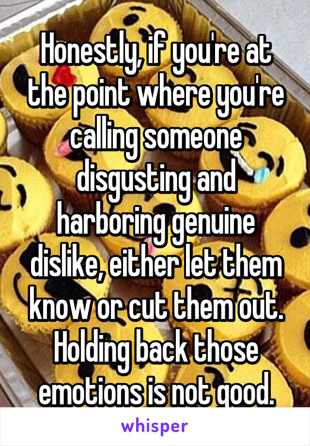 Honestly, if you're at the point where you're calling someone disgusting and harboring genuine dislike, either let them know or cut them out. Holding back those emotions is not good.