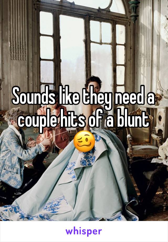 Sounds like they need a couple hits of a blunt 🥴