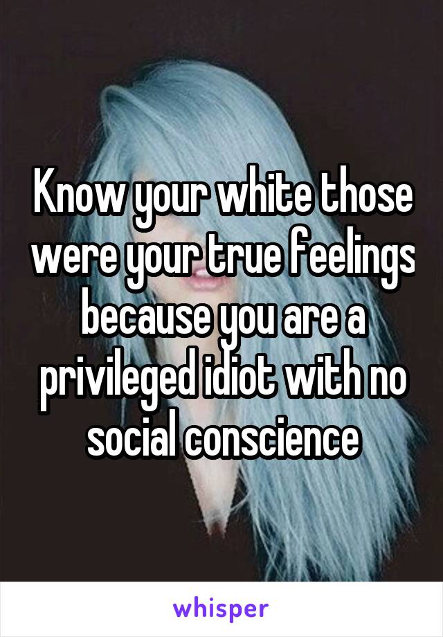 Know your white those were your true feelings because you are a privileged idiot with no social conscience