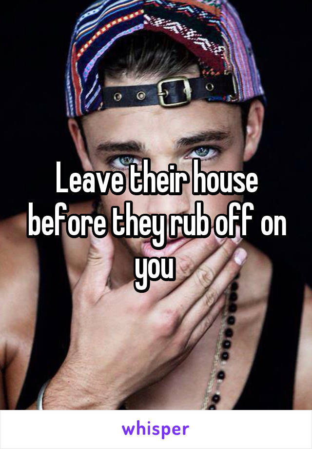 Leave their house before they rub off on you 