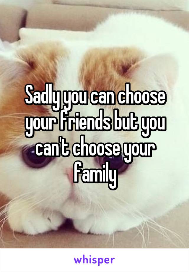 Sadly you can choose your friends but you can't choose your family