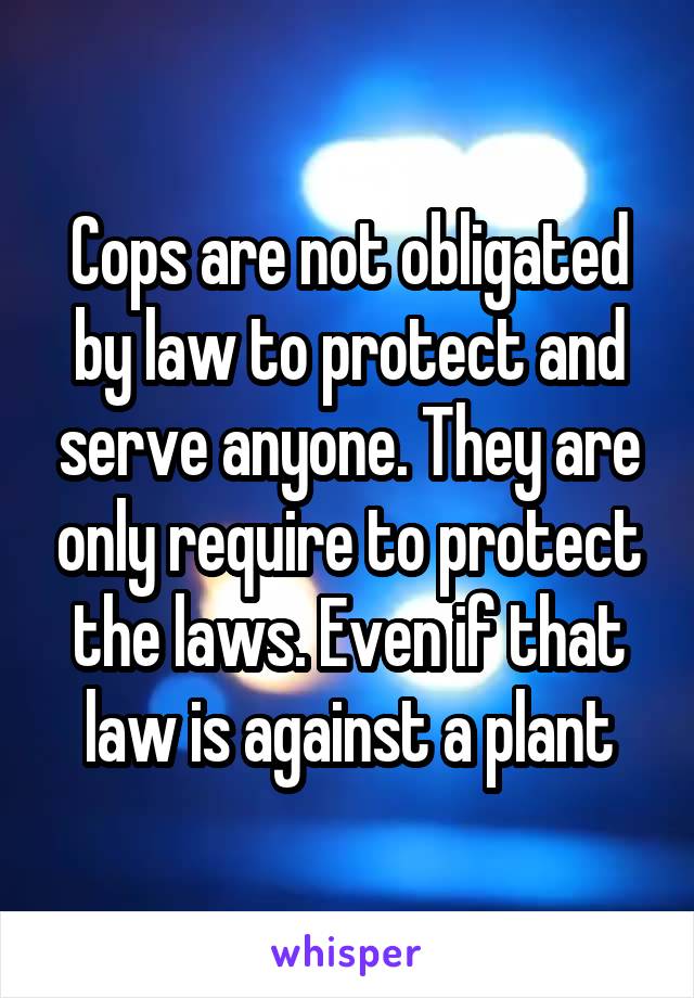 Cops are not obligated by law to protect and serve anyone. They are only require to protect the laws. Even if that law is against a plant