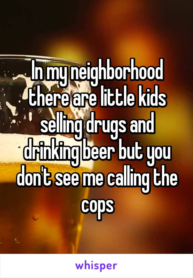 In my neighborhood there are little kids selling drugs and drinking beer but you don't see me calling the cops