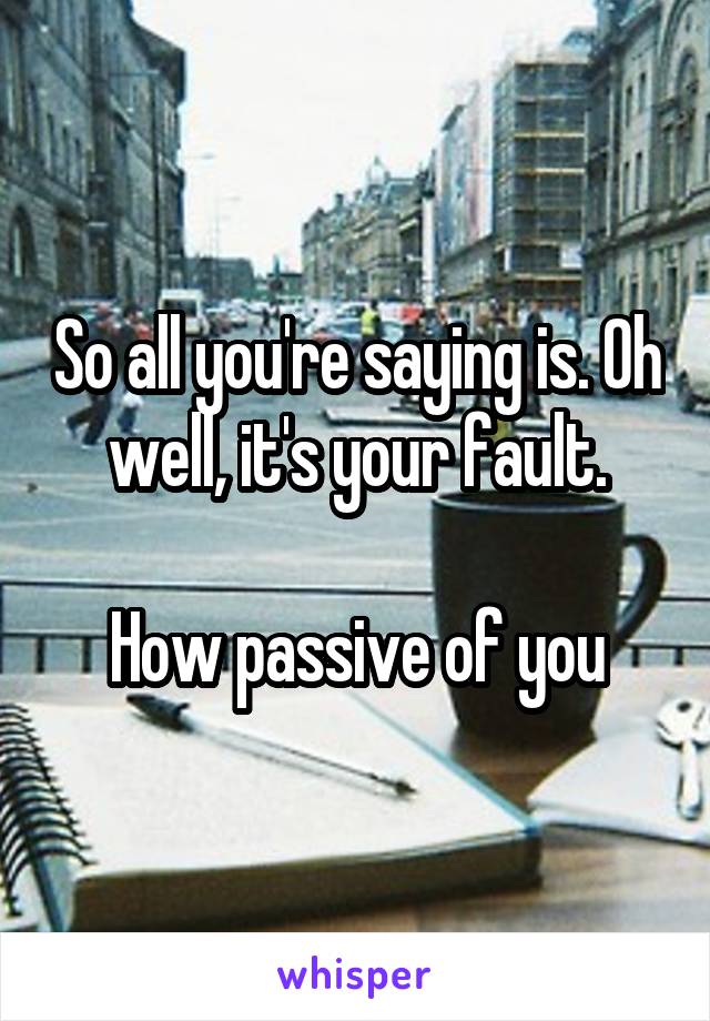 So all you're saying is. Oh well, it's your fault.

How passive of you