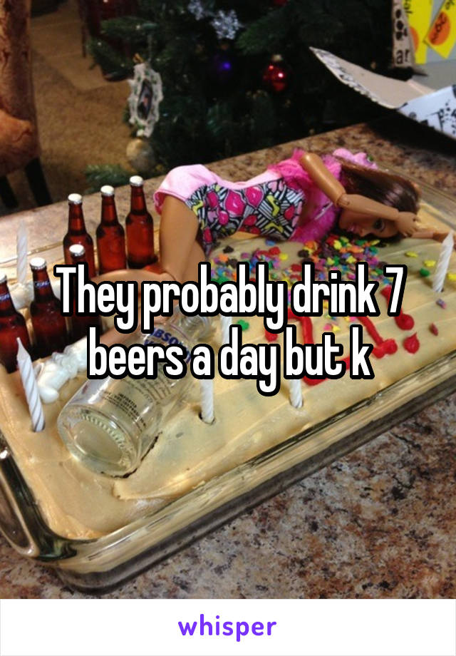 They probably drink 7 beers a day but k