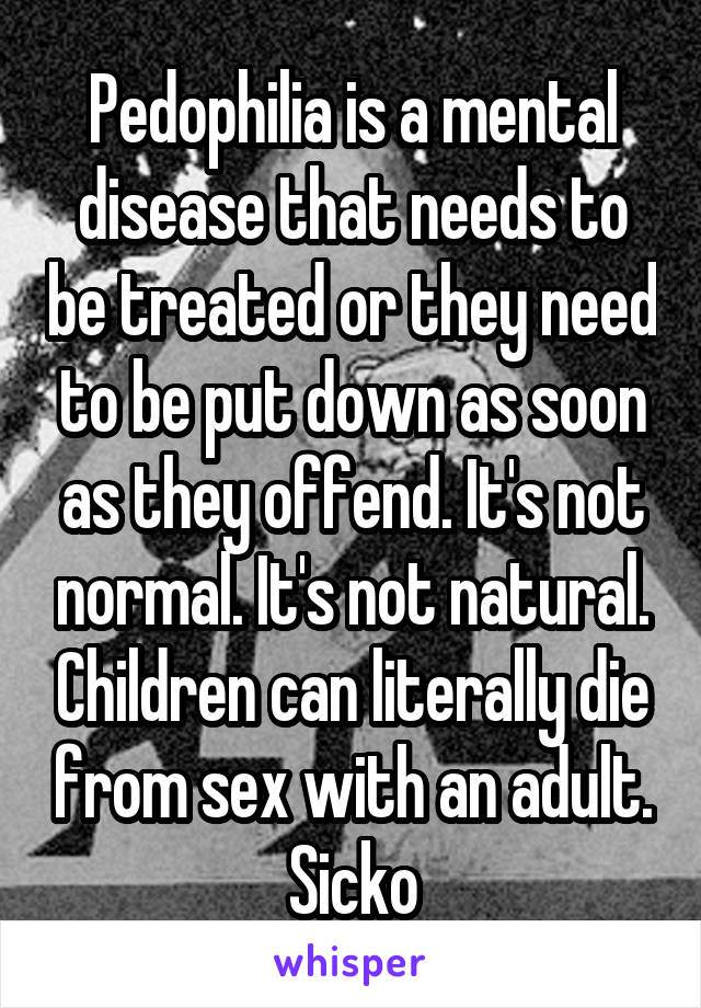 Pedophilia is a mental disease that needs to be treated or they need to be put down as soon as they offend. It's not normal. It's not natural. Children can literally die from sex with an adult. Sicko