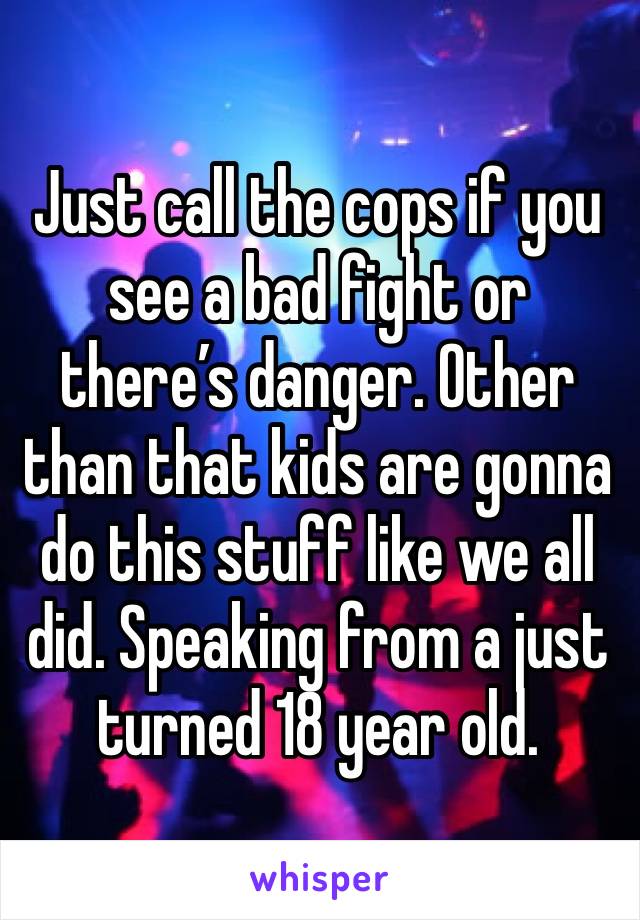 Just call the cops if you see a bad fight or there’s danger. Other than that kids are gonna do this stuff like we all did. Speaking from a just turned 18 year old. 