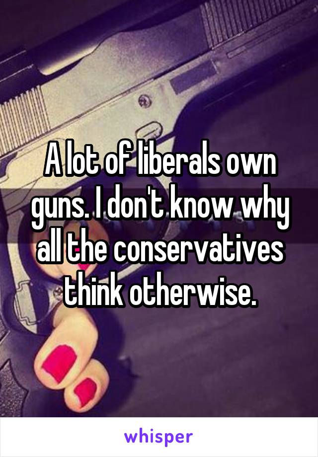 A lot of liberals own guns. I don't know why all the conservatives think otherwise.