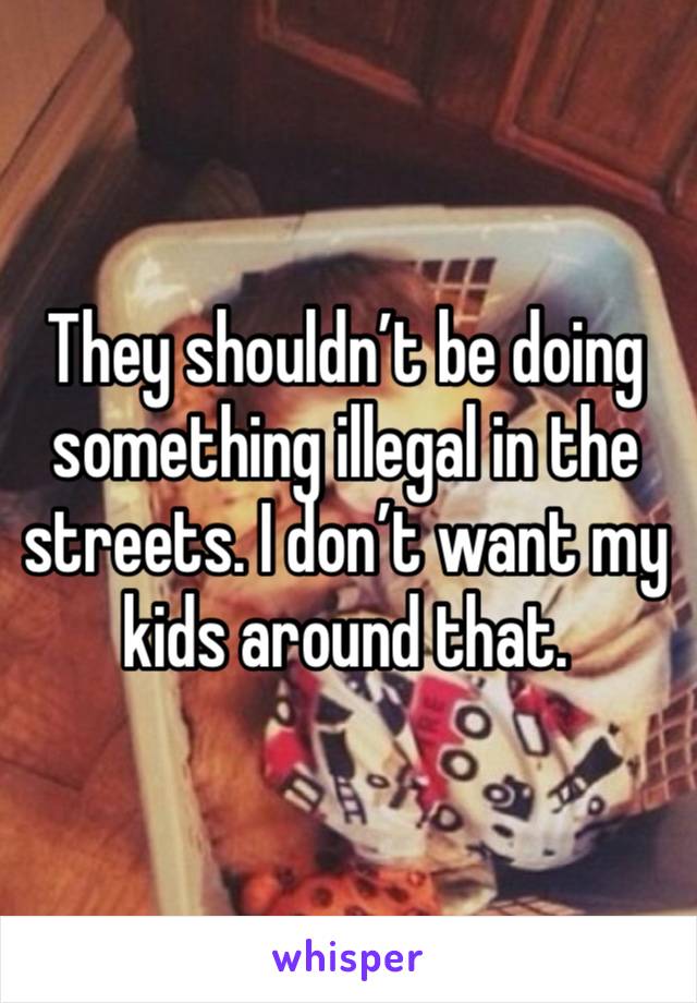 They shouldn’t be doing something illegal in the streets. I don’t want my kids around that. 