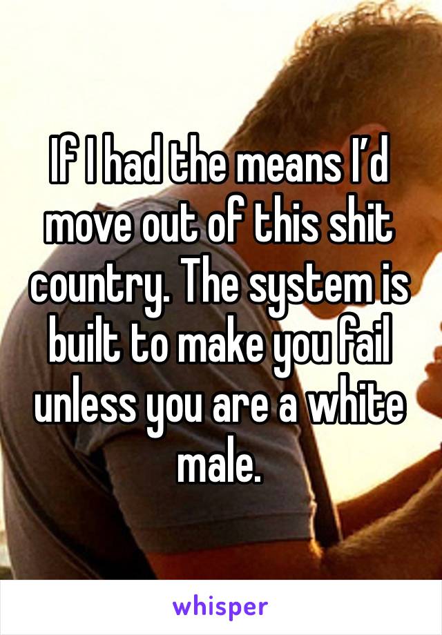 If I had the means I’d move out of this shit country. The system is built to make you fail unless you are a white male. 