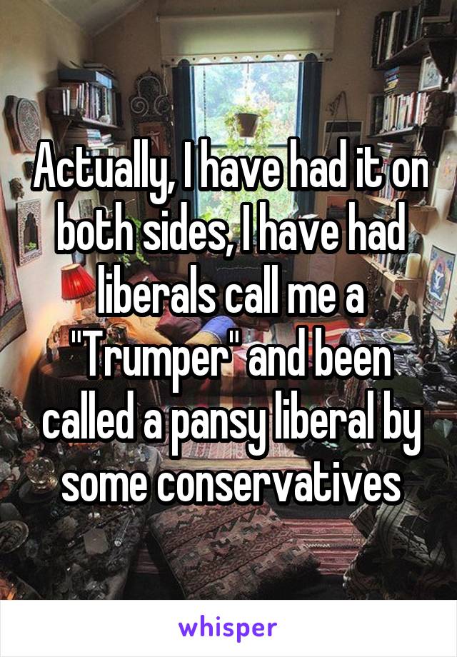 Actually, I have had it on both sides, I have had liberals call me a "Trumper" and been called a pansy liberal by some conservatives