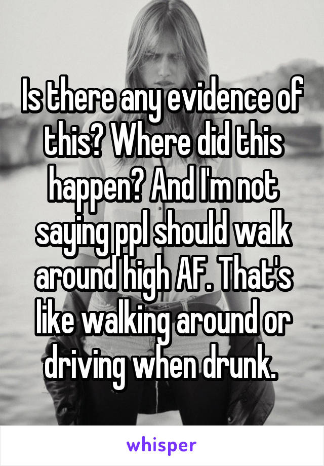 Is there any evidence of this? Where did this happen? And I'm not saying ppl should walk around high AF. That's like walking around or driving when drunk. 