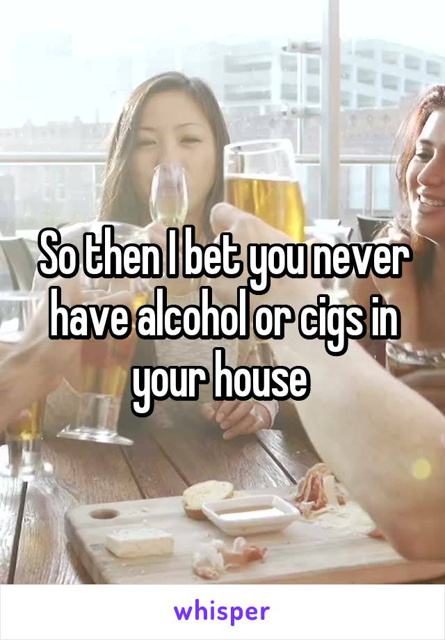 So then I bet you never have alcohol or cigs in your house 