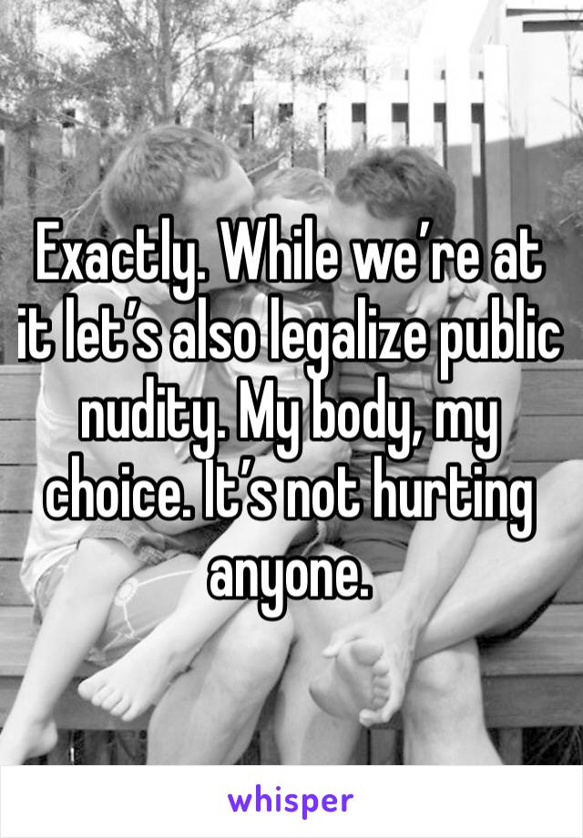 Exactly. While we’re at it let’s also legalize public nudity. My body, my choice. It’s not hurting anyone. 