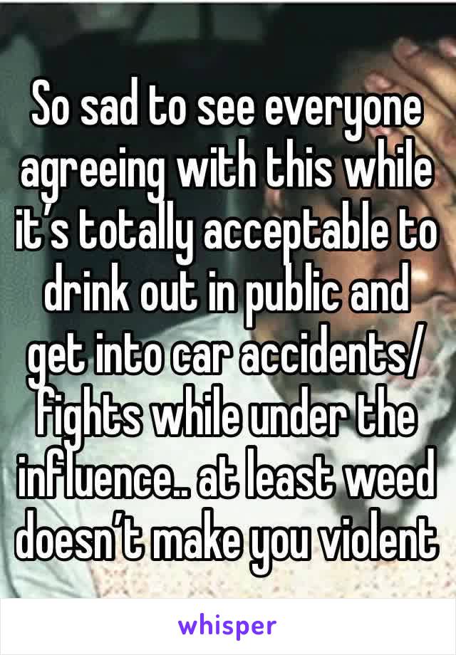 So sad to see everyone agreeing with this while it’s totally acceptable to drink out in public and get into car accidents/fights while under the influence.. at least weed doesn’t make you violent