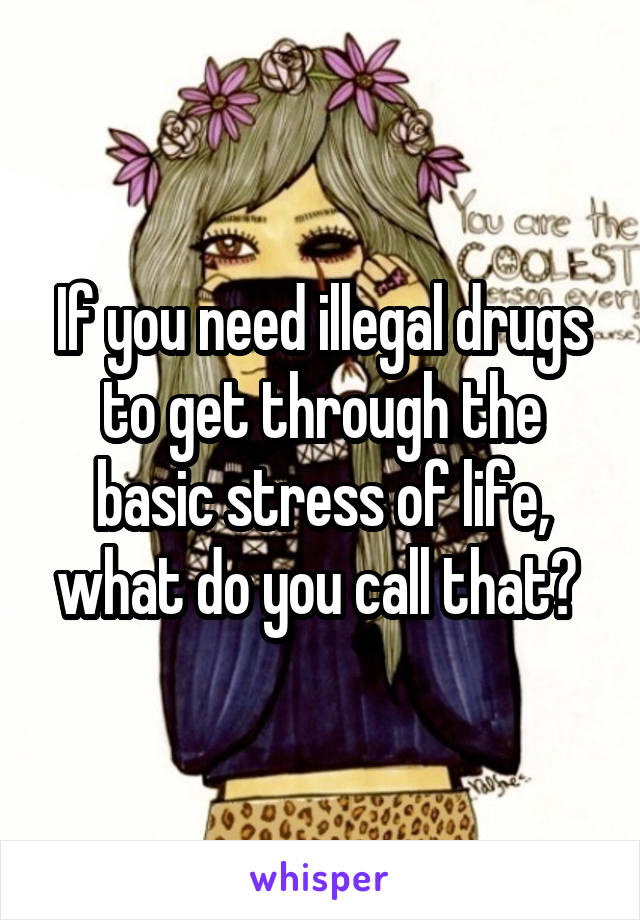 If you need illegal drugs to get through the basic stress of life, what do you call that? 