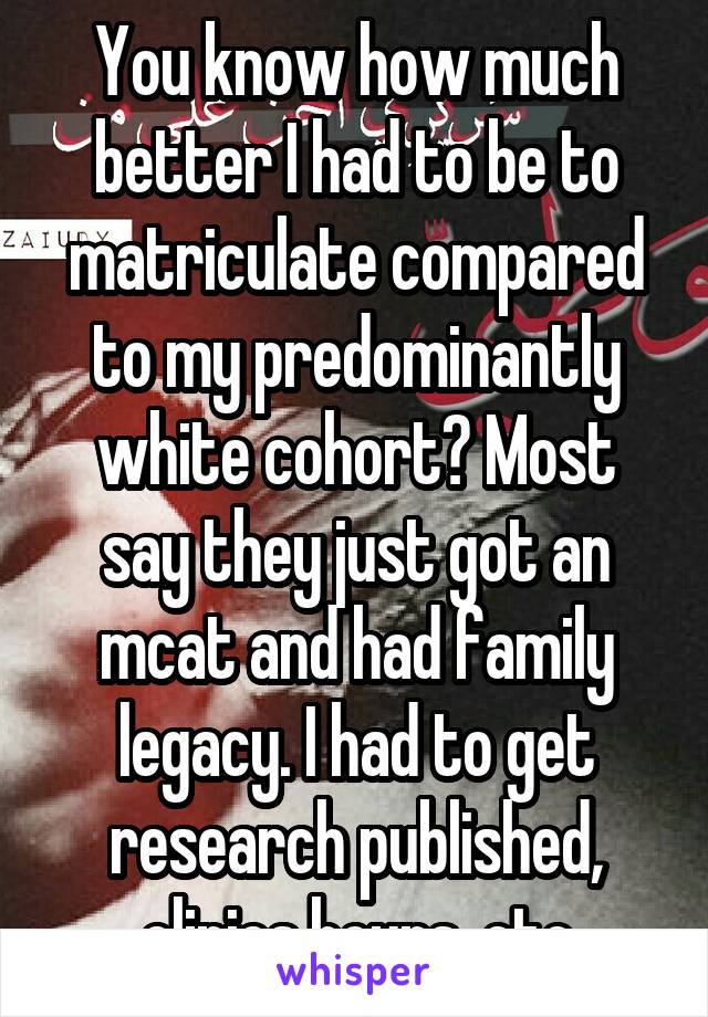 You know how much better I had to be to matriculate compared to my predominantly white cohort? Most say they just got an mcat and had family legacy. I had to get research published, clinics hours, etc