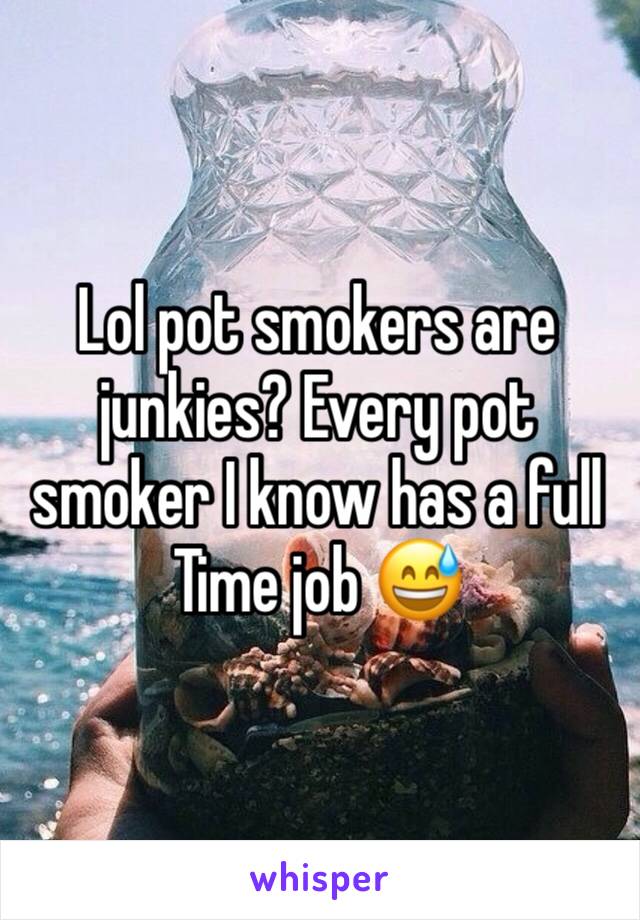 Lol pot smokers are junkies? Every pot smoker I know has a full
Time job 😅