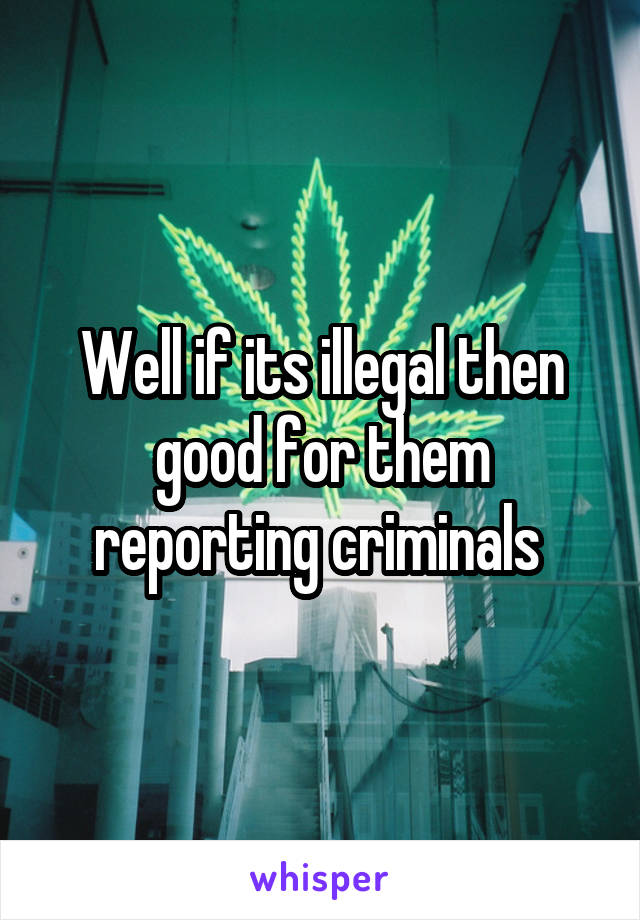 Well if its illegal then good for them reporting criminals 