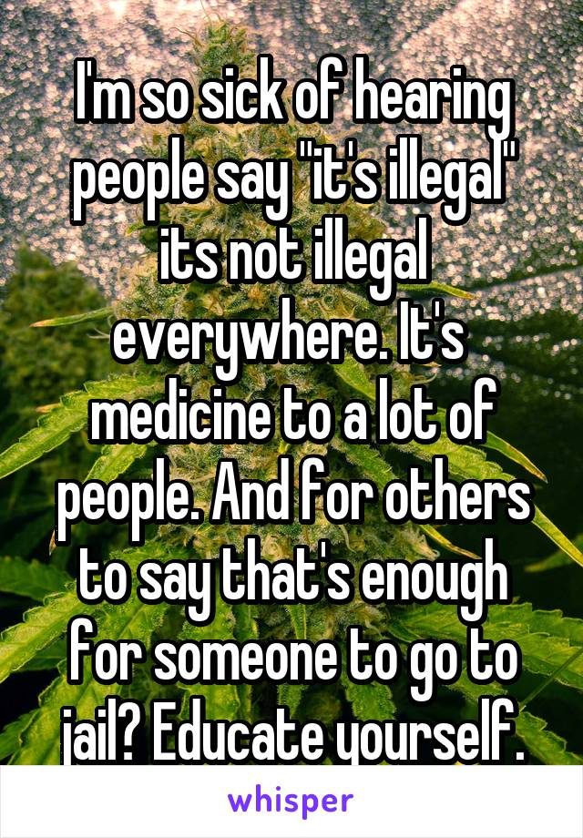 I'm so sick of hearing people say "it's illegal" its not illegal everywhere. It's  medicine to a lot of people. And for others to say that's enough for someone to go to jail? Educate yourself.