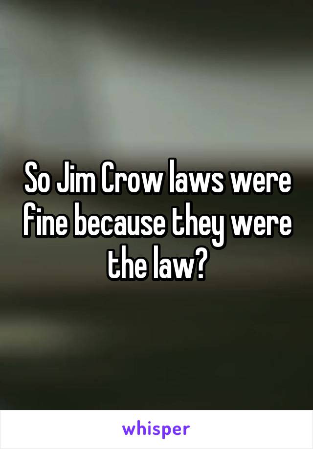 So Jim Crow laws were fine because they were the law?