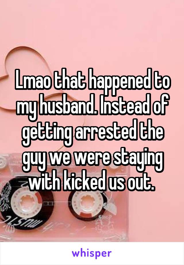 Lmao that happened to my husband. Instead of getting arrested the guy we were staying with kicked us out. 