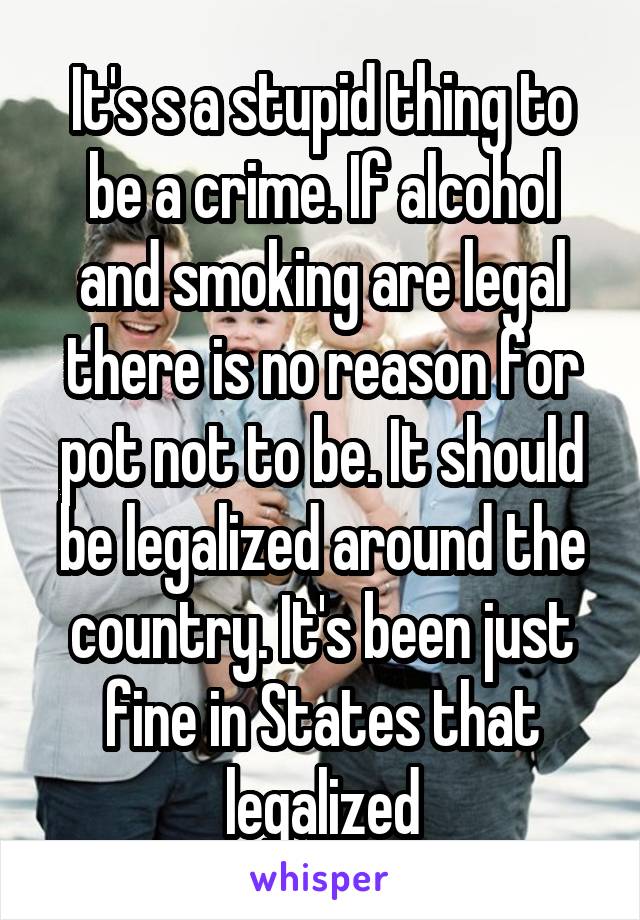 It's s a stupid thing to be a crime. If alcohol and smoking are legal there is no reason for pot not to be. It should be legalized around the country. It's been just fine in States that legalized