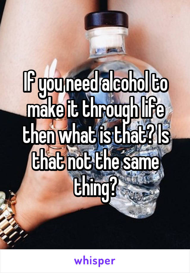 If you need alcohol to make it through life then what is that? Is that not the same thing?