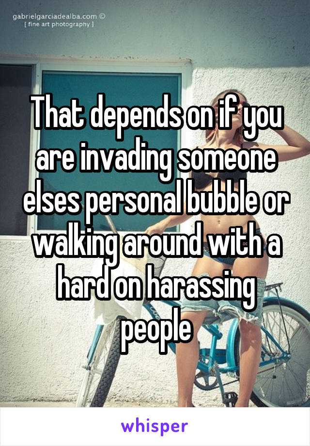 That depends on if you are invading someone elses personal bubble or walking around with a hard on harassing people