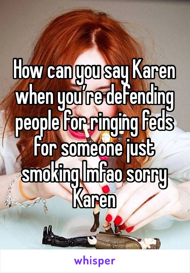 How can you say Karen when you’re defending people for ringing feds for someone just smoking lmfao sorry Karen 